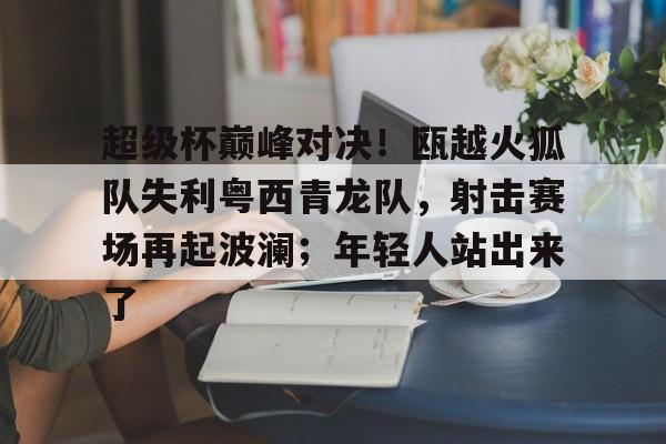 AYX Sports-超级杯巅峰对决！瓯越火狐队失利粤西青龙队，射击赛场再起波澜；年轻人站出来了的简单介绍