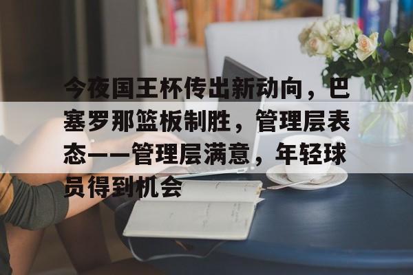包含今夜国王杯传出新动向，巴塞罗那篮板制胜，管理层表态——管理层满意，年轻球员得到机会的词条