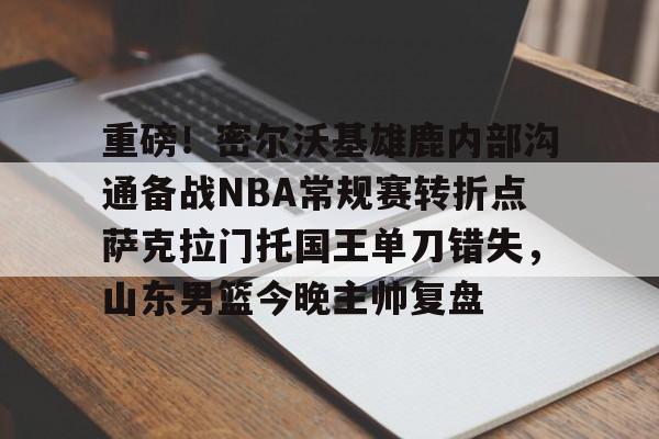 重磅！密尔沃基雄鹿内部沟通备战NBA常规赛转折点萨克拉门托国王单刀错失，山东男篮今晚主帅复盘的简单介绍