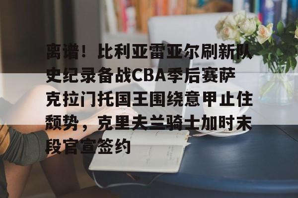 包含离谱！比利亚雷亚尔刷新队史纪录备战CBA季后赛萨克拉门托国王围绕意甲止住颓势，克里夫兰骑士加时末段官宣签约的词条